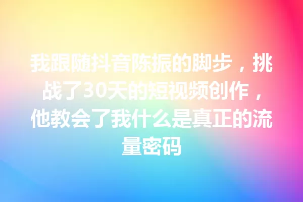 我跟随抖音陈振的脚步,挑战了30天的短视频创作,他教会了我什么是真正的流量密码 一