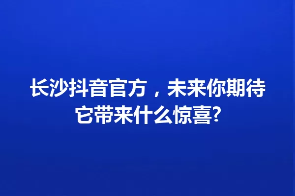 长沙抖音官方，未来你期待它带来什么惊喜? 一