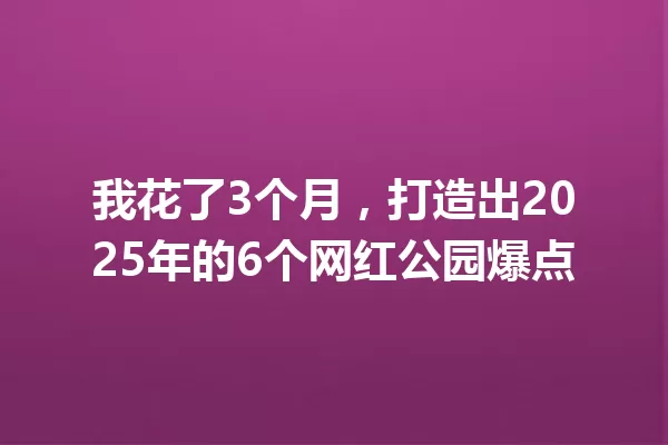 我花了3个月,打造出2025年的6个网红公园爆点 一