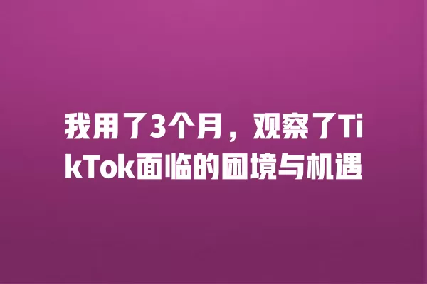 我用了3个月,观察了TikTok面临的困境与机遇 一