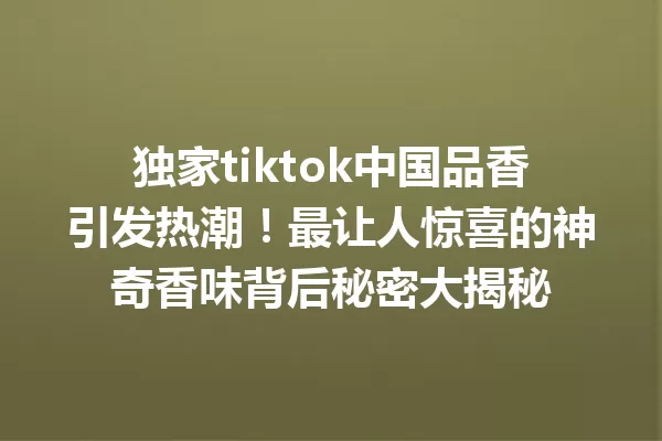 独家tiktok中国品香引发热潮!最让人惊喜的神奇香味背后秘密大揭秘 一