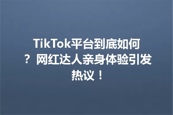 TikTok平台到底如何? 网红达人亲身体验引发热议! 一