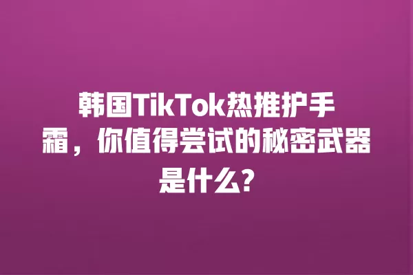 韩国TikTok热推护手霜,你值得尝试的秘密武器是什么? 一