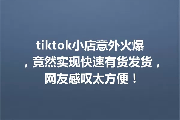 tiktok小店意外火爆，竟然实现快速有货发货，网友感叹太方便！ 一