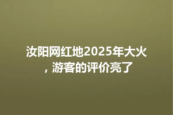 汝阳网红地2025年大火,游客的评价亮了 一