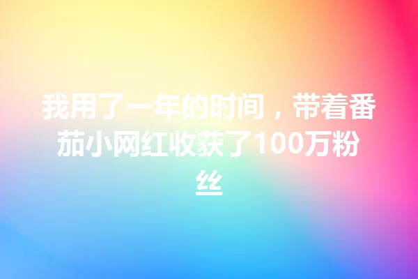 我用了一年的时间，带着番茄小网红收获了100万粉丝 一