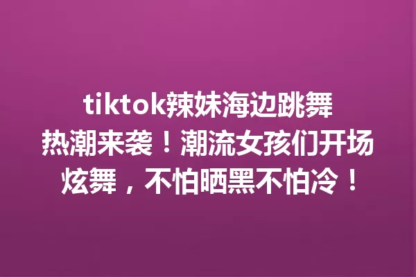 tiktok辣妹海边跳舞热潮来袭!潮流女孩们开场炫舞,不怕晒黑不怕冷! 一