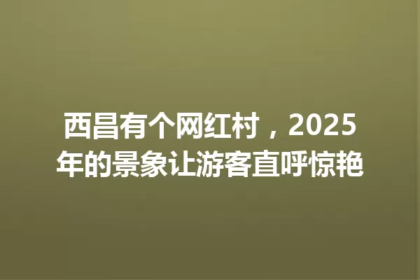 西昌有个网红村，2025年的景象让游客直呼惊艳 一
