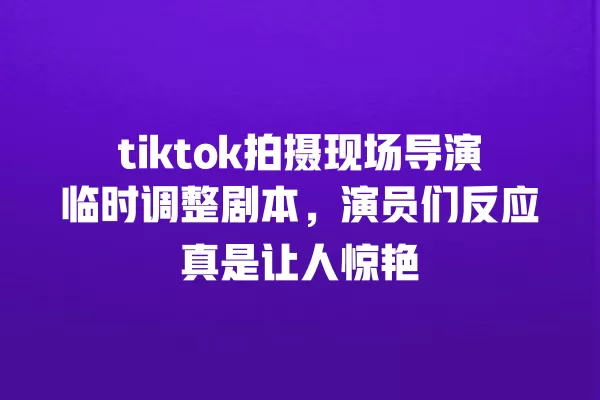 tiktok拍摄现场导演临时调整剧本，演员们反应真是让人惊艳 一