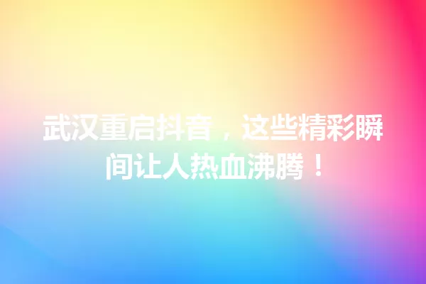 武汉重启抖音，这些精彩瞬间让人热血沸腾！ 一