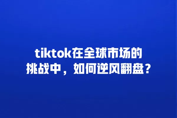 tiktok在全球市场的挑战中,如何逆风翻盘? 一