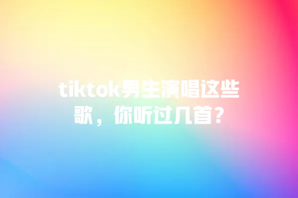 tiktok男生演唱这些歌,你听过几首? 一