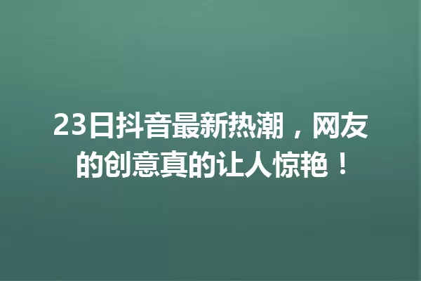 23日抖音最新热潮，网友的创意真的让人惊艳！ 一