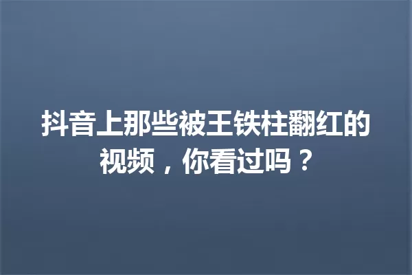 抖音上那些被王铁柱翻红的视频,你看过吗? 一