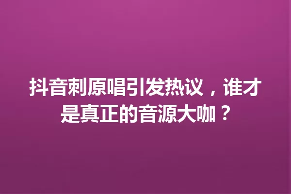 抖音刺原唱引发热议,谁才是真正的音源大咖? 一