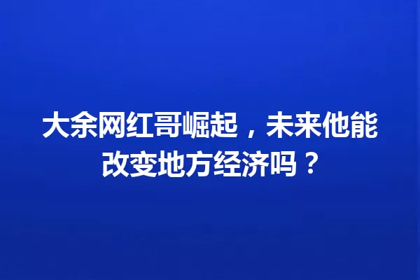大余网红哥崛起,未来他能改变地方经济吗? 一