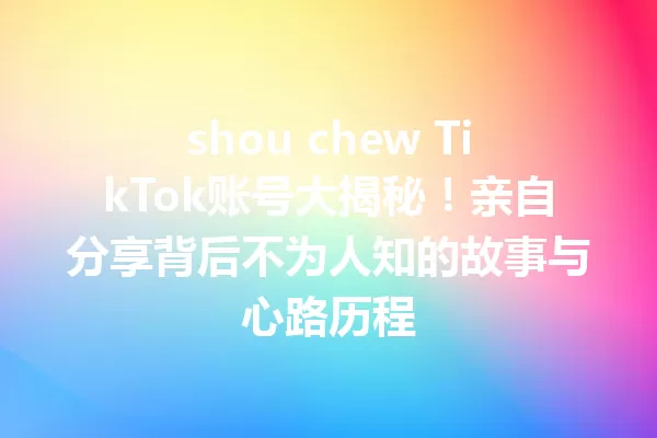 shou chew TikTok账号大揭秘!亲自分享背后不为人知的故事与心路历程 一
