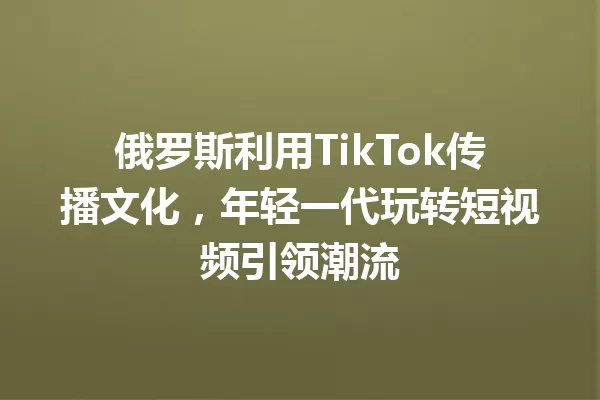 俄罗斯利用TikTok传播文化，年轻一代玩转短视频引领潮流 一