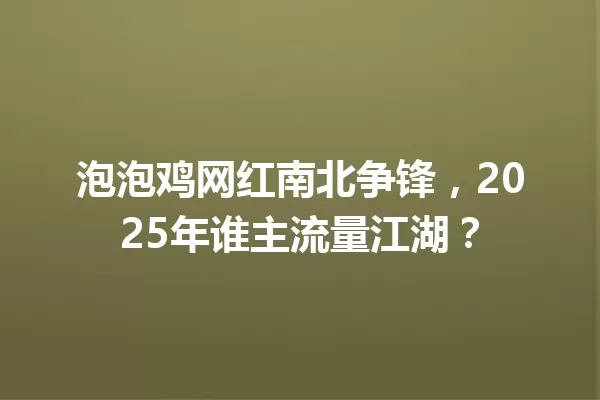 泡泡鸡网红南北争锋,2025年谁主流量江湖? 一