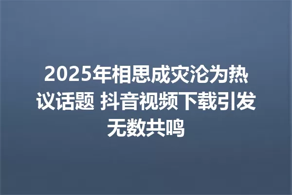 2025年相思成灾沦为热议话题 抖音视频下载引发无数共鸣 一
