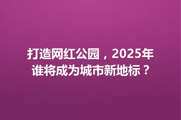 打造网红公园，2025年谁将成为城市新地标？ 一