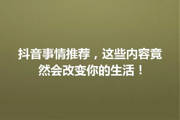 抖音事情推荐,这些内容竟然会改变你的生活! 一
