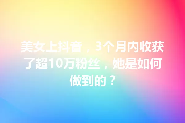 美女上抖音,3个月内收获了超10万粉丝,她是如何做到的? 一