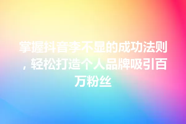 掌握抖音李不显的成功法则,轻松打造个人品牌吸引百万粉丝 一