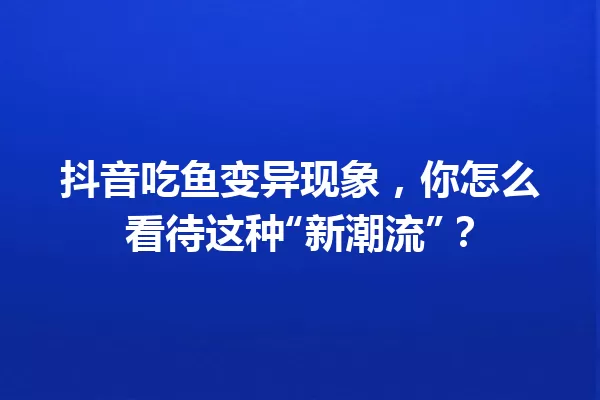 抖音吃鱼变异现象,你怎么看待这种“新潮流”? 一