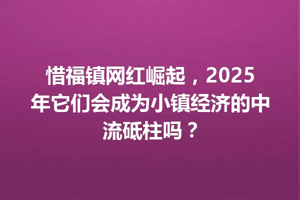 惜福镇网红崛起，2025年它们会成为小镇经济的中流砥柱吗？ 一