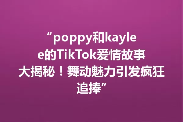 “poppy和kaylee的TikTok爱情故事大揭秘!舞动魅力引发疯狂追捧” 一
