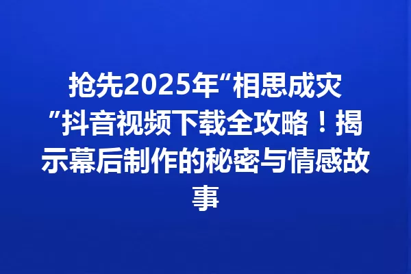 抢先2025年“相思成灾”抖音视频下载全攻略!揭示幕后制作的秘密与情感故事 一