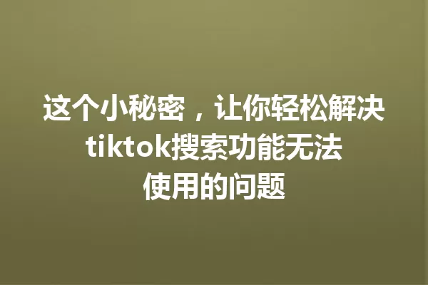 这个小秘密，让你轻松解决tiktok搜索功能无法使用的问题 一