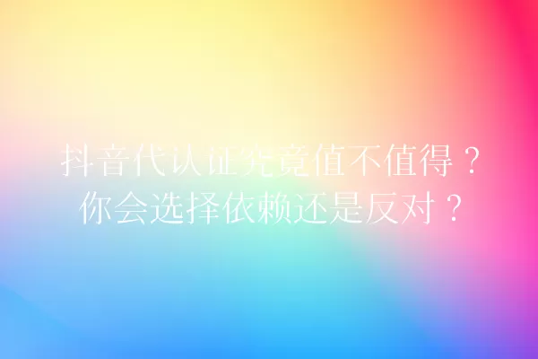 抖音代认证究竟值不值得?你会选择依赖还是反对? 一
