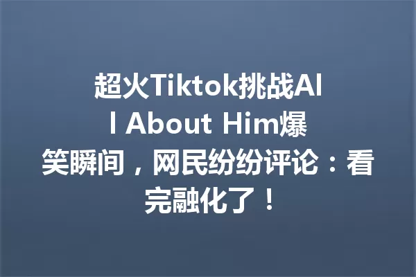 超火Tiktok挑战All About Him爆笑瞬间,网民纷纷评论:看完融化了! 一