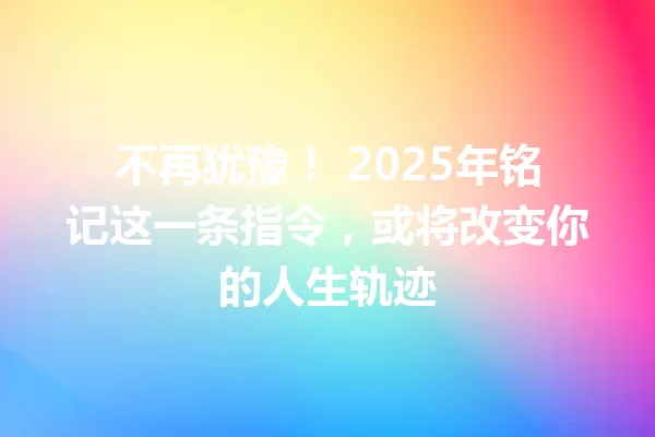不再犹豫! 2025年铭记这一条指令,或将改变你的人生轨迹 一