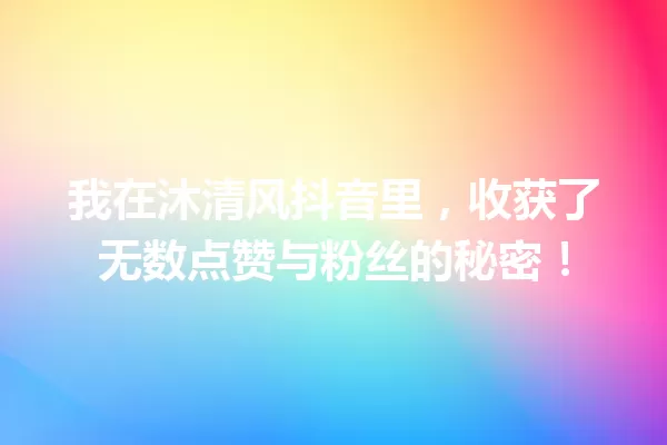 我在沐清风抖音里,收获了无数点赞与粉丝的秘密! 一