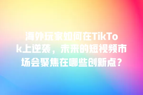 海外玩家如何在TikTok上逆袭,未来的短视频市场会聚焦在哪些创新点? 一