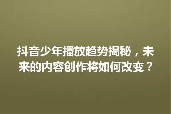 抖音少年播放趋势揭秘,未来的内容创作将如何改变? 一