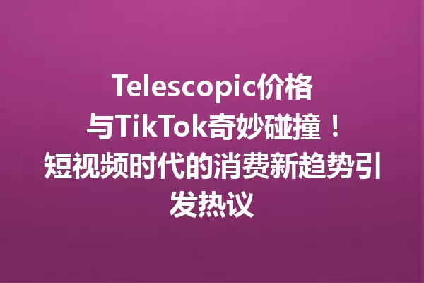 Telescopic价格与TikTok奇妙碰撞!短视频时代的消费新趋势引发热议 一