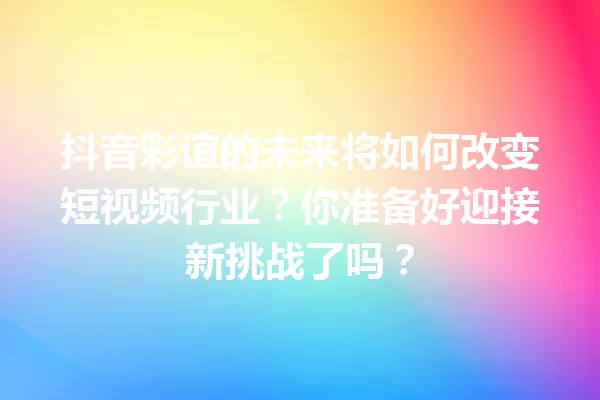 抖音彩谊的未来将如何改变短视频行业?你准备好迎接新挑战了吗? 一