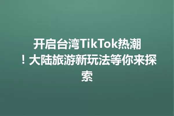 开启台湾TikTok热潮!大陆旅游新玩法等你来探索 一
