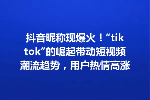抖音昵称现爆火!“tiktok”的崛起带动短视频潮流趋势,用户热情高涨 一
