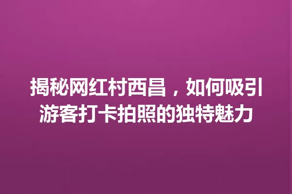 揭秘网红村西昌,如何吸引游客打卡拍照的独特魅力 一
