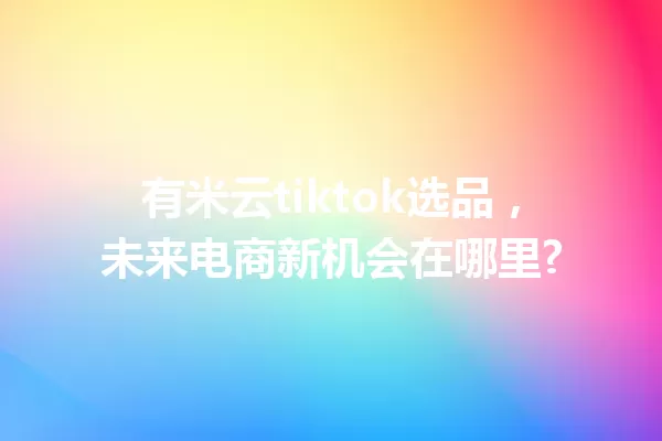 有米云tiktok选品,未来电商新机会在哪里? 一