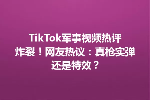 TikTok军事视频热评炸裂!网友热议:真枪实弹还是特效? 一