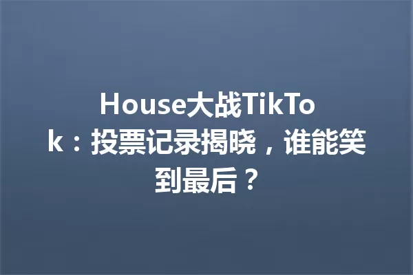 House大战TikTok:投票记录揭晓,谁能笑到最后? 一