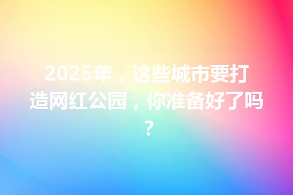 2025年,这些城市要打造网红公园,你准备好了吗? 一