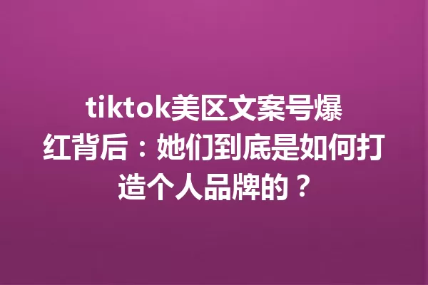 tiktok美区文案号爆红背后:她们到底是如何打造个人品牌的? 一