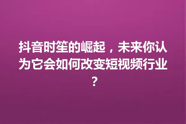 抖音时笙的崛起,未来你认为它会如何改变短视频行业? 一